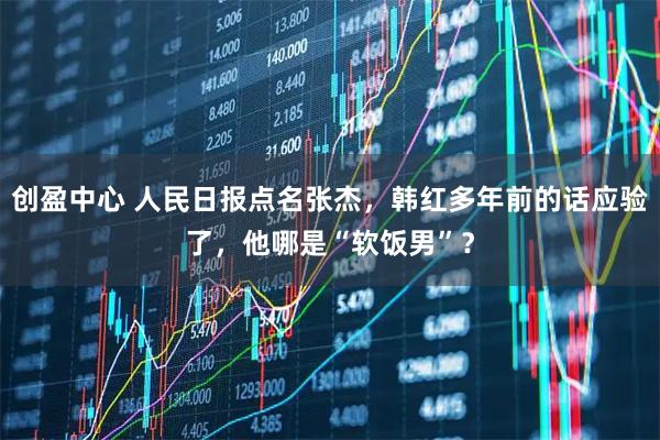 创盈中心 人民日报点名张杰，韩红多年前的话应验了，他哪是“软饭男”？