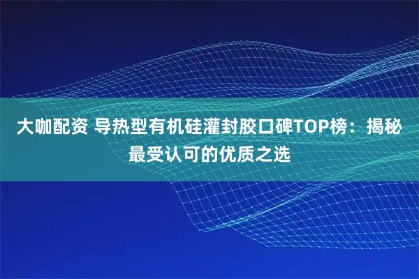 大咖配资 导热型有机硅灌封胶口碑TOP榜：揭秘最受认可的优质之选