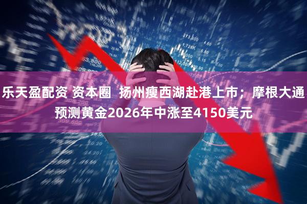 乐天盈配资 资本圈  扬州瘦西湖赴港上市；摩根大通预测黄金2026年中涨至4150美元