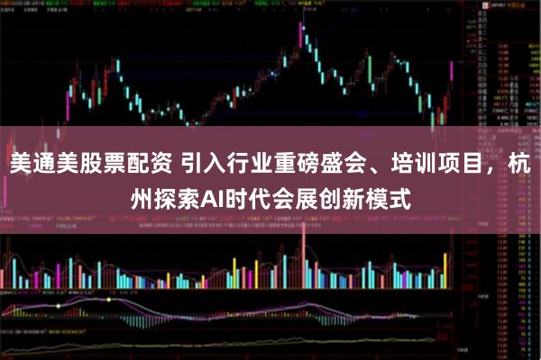 美通美股票配资 引入行业重磅盛会、培训项目，杭州探索AI时代会展创新模式