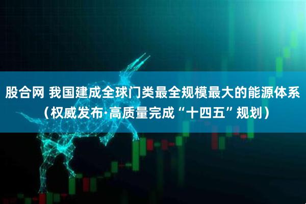 股合网 我国建成全球门类最全规模最大的能源体系（权威发布·高质量完成“十四五”规划）