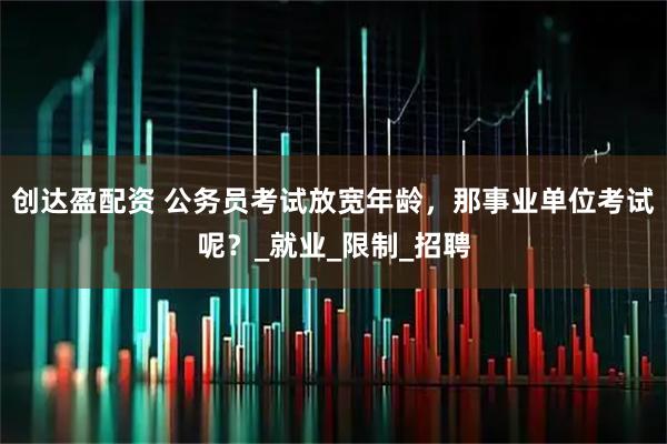创达盈配资 公务员考试放宽年龄，那事业单位考试呢？_就业_限制_招聘