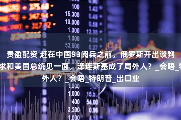 贵盈配资 赶在中国93阅兵之前，俄罗斯开出谈判条件，普京要求和美国总统见一面，泽连斯基成了局外人？_会晤_特朗普_出口业