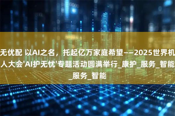 万无优配 以AI之名，托起亿万家庭希望——2025世界机器人大会'AI护无忧'专题活动圆满举行_康护_服务_智能