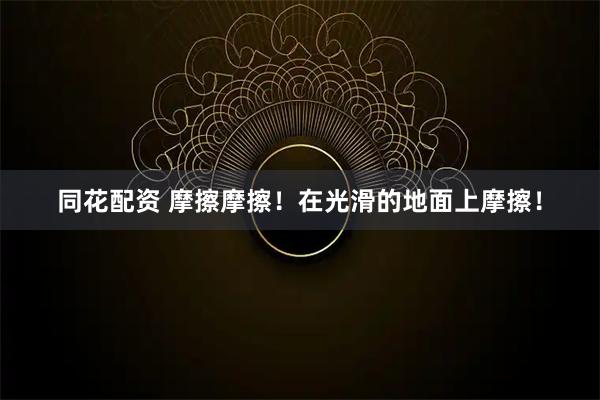 同花配资 摩擦摩擦！在光滑的地面上摩擦！