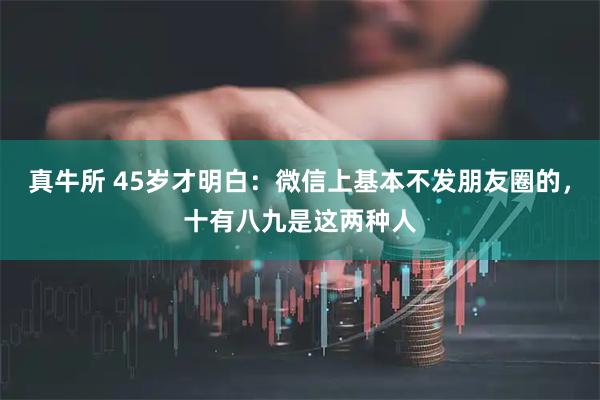 真牛所 45岁才明白：微信上基本不发朋友圈的，十有八九是这两种人