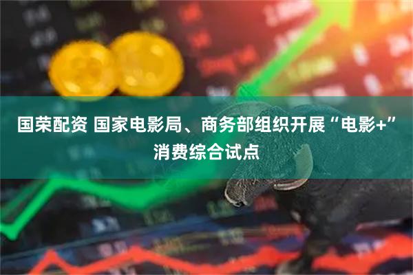 国荣配资 国家电影局、商务部组织开展“电影+”消费综合试点