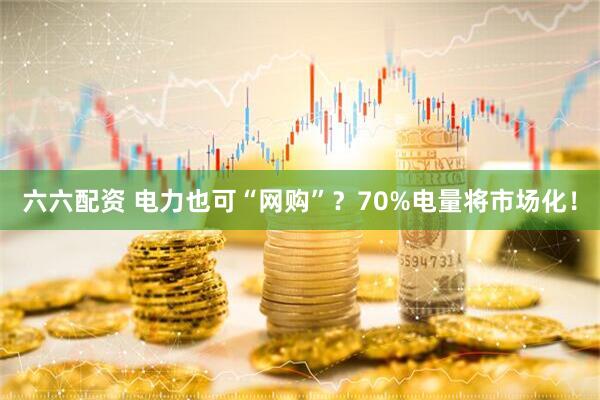 六六配资 电力也可“网购”？70%电量将市场化！